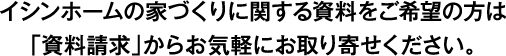 イシンホームの家づくりに関する資料をご希望の方は「資料請求」からお気軽にお取り寄せください。