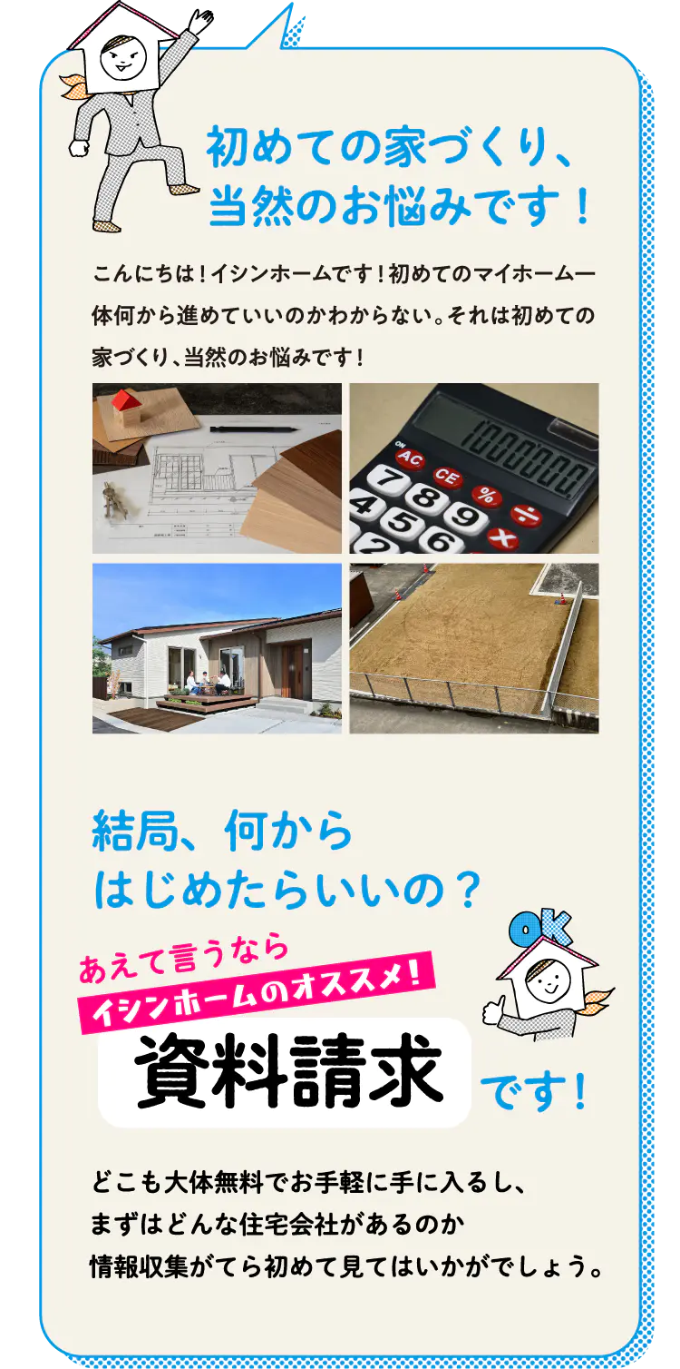 初めてのマイホーム、いったい何から進めていいのかわからない。それは当然の悩みですが、まずはこれから始めるなんでセオリーはありません。まずは情報収集に、イシンホームの資料請求はいかがでしょうか。