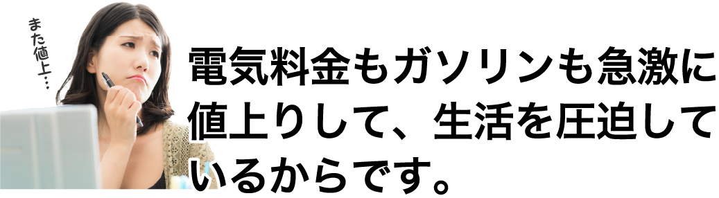 電気料金もガソリンも急激に 値上りして、生活を圧迫して いるからです。