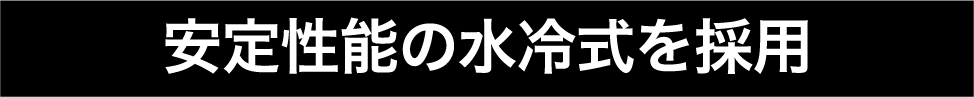 安定性能の水冷式を採用