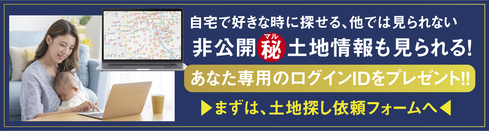 自宅で好きな時に探せる、他では見られない非公開秘鳥情報も見られる！　あなた鮮宇のログインIDをプレゼント！！　>まずは、土地探し依頼フォーム