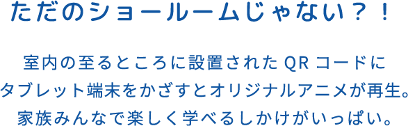 ただのショールームじゃない？！ 室内の至るところに設置されたQRコードにタブレット端末をかざすとオリジナルアニメが再生。家族みんなで楽しく学べるしかけがいっぱい。