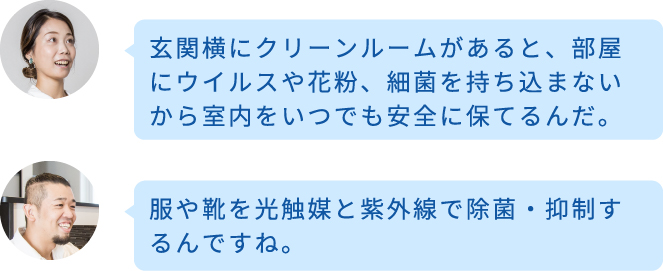 玄関横にクリーンルームがあると、部屋にウイルスや花粉、細菌を持ち込まないから室内をいつでも安全に保てるんだ。 服や靴を光触媒と紫外線で除菌・抑制するんですね。