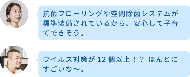 抗菌フローリングや空間除菌システムが標準装備されているから、安心して子育てできそう。ウイルス対策が12個以上！？ ほんとにすごいな〜。