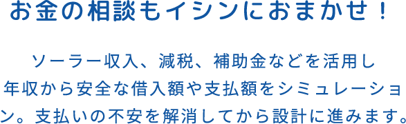 お金の相談もイシンにおまかせ！ソーラー収入、減税、補助金などを活用し年収から安全な借入額や支払額をシミュレーション。支払いの不安を解消してから設計に進みます。