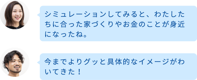 シミュレーションしてみると、わたしたちに合った家づくりやお金のことが身近になったね。今までよりグッと具体的なイメージがわいてきた！