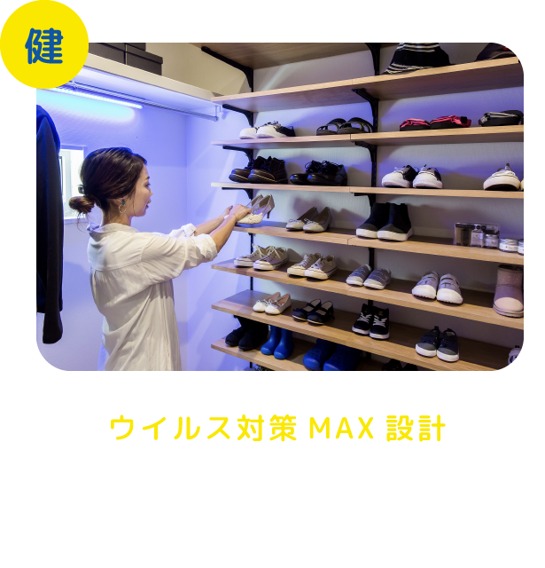 ウイルス対策MAX設計 玄関のクリーンルーム、除菌クローゼット、除菌水専用蛇口を設置した洗面所など動線も考慮したウイルス対策MAXシステムを12種類設置。