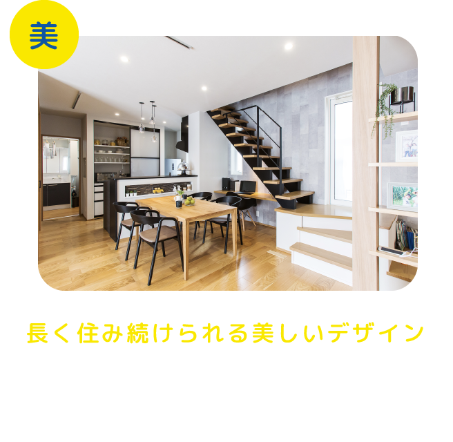 長く住み続けられる美しいデザイン もっと豊かに、もっと健康で、もっと楽しく快適性や経済性を決しておろそかにすることなく家族それぞれの好みを追求した美しいデザインの家を実現します。