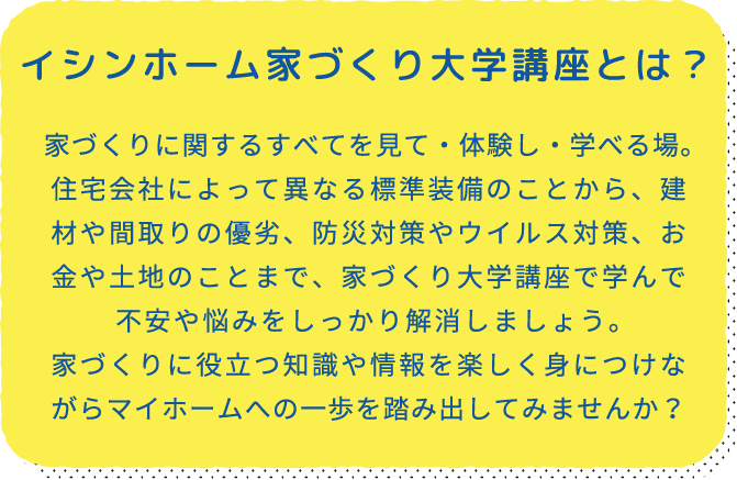 イシンホーム家づくり大学講座とは？ 家づくりに関するすべてを見て・体験し・学べる場。住宅会社によって異なる標準装備のことから、建材や間取りの優劣、防災対策やウイルス対策、お金や土地のことまで、家づくり大学講座で学んで不安や悩みをしっかり解消しましょう。家づくりに役立つ知識や情報を楽しく身につけながらマイホームへの一歩を踏み出してみませんか？