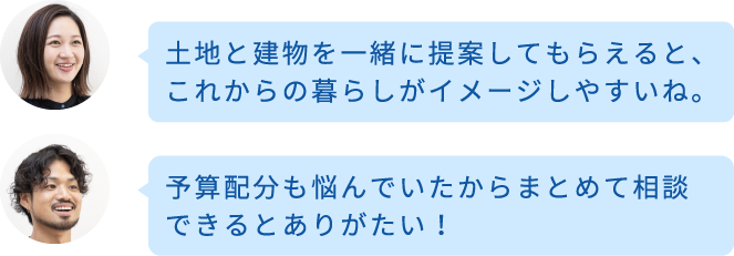 土地と建物を一緒に提案してもらえると、これからの暮らしがイメージしやすいね。予算配分も悩んでいたからまとめて相談できるとありがたい！