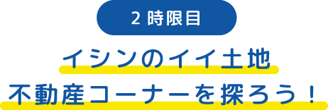 2時限目 イシンのイイ土地不動産コーナーを探ろう！