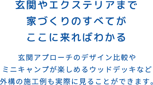 玄関やエクステリアまで家づくりのすべてがここに来ればわかる 玄関アプローチのデザイン比較やミニキャンプが楽しめるウッドデッキなど外構の施工例も実際に見ることができます。