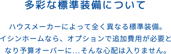 多彩な標準装備について ハウスメーカーによって全く異なる標準装備。イシンホームなら、オプションで追加費用が必要となり予算オーバーに…そんな心配は入りません。