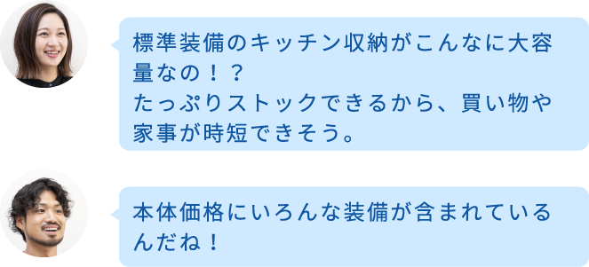 標準装備のキッチン収納がこんなに大容量なの！？たっぷりストックできるから、買い物や家事が時短できそう。 本体価格にいろんな装備が含まれているんだね！