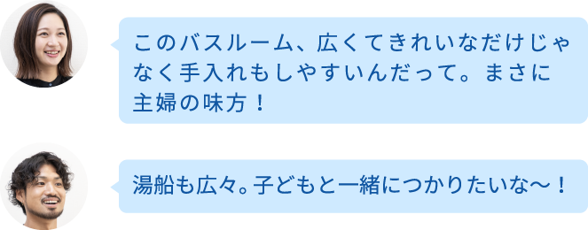 このバスルーム、広くてきれいなだけじゃなく手入れもしやすいんだって。まさに主婦の味方！ 湯船も広々。子どもと一緒につかりたいな〜！