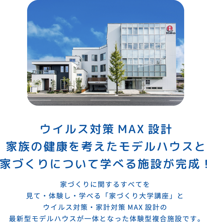 ウイルス対策MAX設計家族の健康を考えたモデルハウスと家づくりについて学べる施設が完成！ 家づくりに関するすべてを見て・体験し・学べる「家づくり大学講座」とウイルス対策・家計対策MAX設計の最新型モデルハウスが一体となった体験型複合施設です。