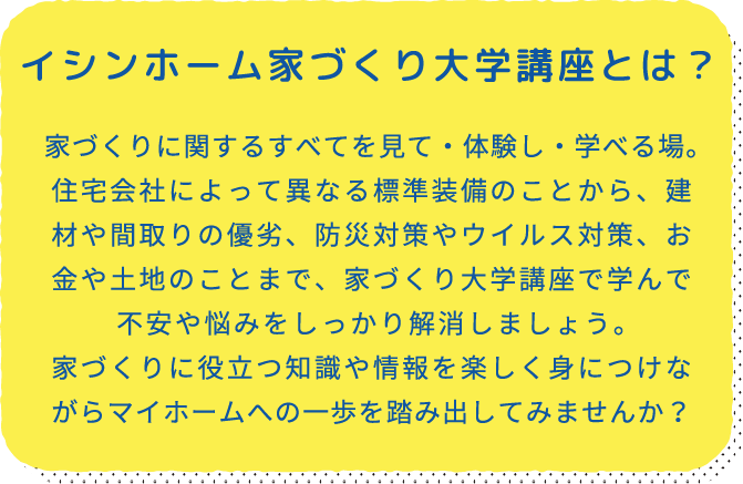 イシンホーム家づくり大学講座とは？ 家づくりに関するすべてを見て・体験し・学べる場。住宅会社によって異なる標準装備のことから、建材や間取りの優劣、防災対策やウイルス対策、お金や土地のことまで、家づくり大学講座で学んで不安や悩みをしっかり解消しましょう。家づくりに役立つ知識や情報を楽しく身につけながらマイホームへの一歩を踏み出してみませんか？