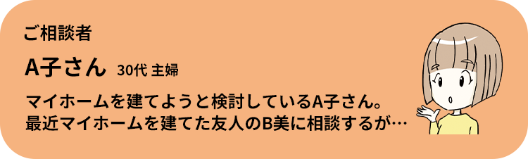 ご相談者 A子さん 30代 主婦 マイホームを建てようと検討しているA子さん。 最近マイホームを建てた友人のB美に相談するが…