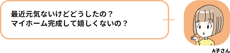 A子さん:最近元気ないけどどうしたの？マイホーム完成して嬉しくないの？