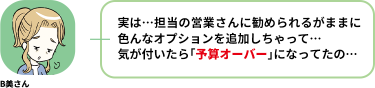 B美さん:実は…担当の営業さんに勧められるがままに色んなオプションを追加しちゃって… 気が付いたら「予算オーバー」になってたの…