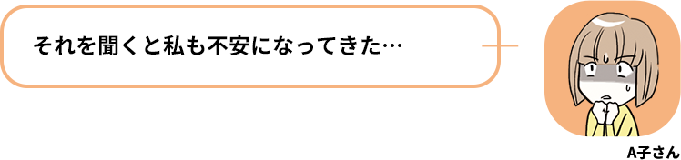 A子さん:それを聞くと私も不安になってきた…