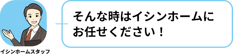 イシンホームスタッフ:そんな時はイシンホームにお任せください！