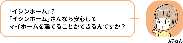 A子さん:「イシンホーム」？ 「イシンホーム」さんなら安心してマイホームを建てることができるんですか？