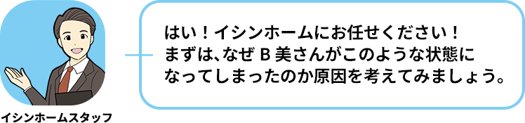 イシンホームスタッフ:はい！イシンホームにお任せください！まずは、なぜB美さんがこのような状態になってしまったのか原因を考えてみましょう。