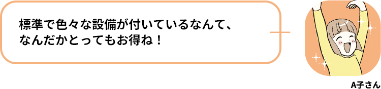 A子さん:標準で色々な設備が付いているなんて、なんだかとってもお得ね！