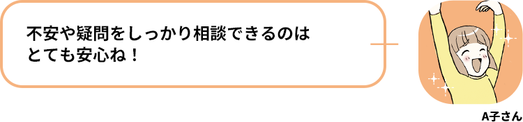 A子さん:不安や疑問をしっかり相談できるのはとても安心ね！