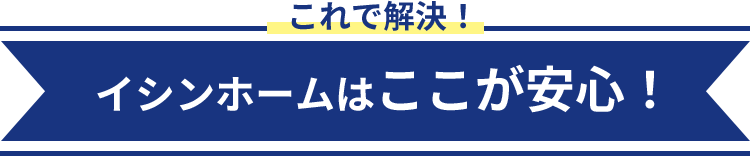 これで解決！ イシンホームのここが安心！