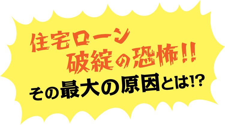 住宅ローン破綻の恐怖！！ その最大の原因とは！？